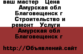 ваш мастер › Цена ­ 1 500 - Амурская обл., Благовещенск г. Строительство и ремонт » Услуги   . Амурская обл.,Благовещенск г.